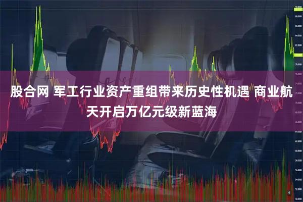 股合网 军工行业资产重组带来历史性机遇 商业航天开启万亿元级新蓝海