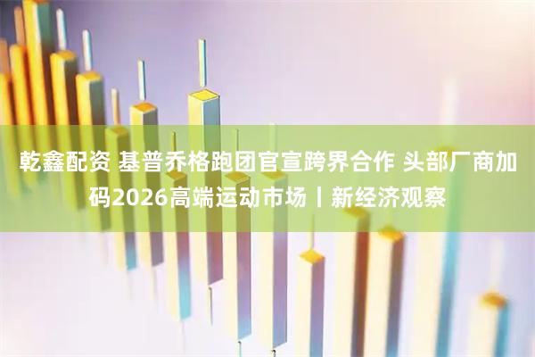 乾鑫配资 基普乔格跑团官宣跨界合作 头部厂商加码2026高端运动市场丨新经济观察