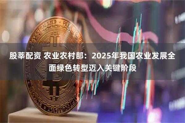 股莘配资 农业农村部：2025年我国农业发展全面绿色转型迈入关键阶段