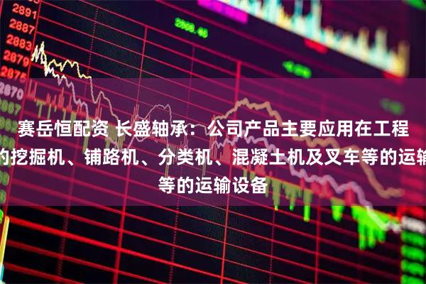 赛岳恒配资 长盛轴承：公司产品主要应用在工程机械的挖掘机、铺路机、分类机、混凝土机及叉车等的运输设备