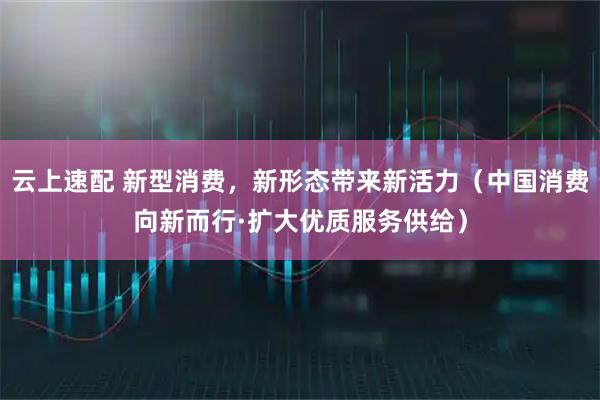 云上速配 新型消费，新形态带来新活力（中国消费向新而行·扩大优质服务供给）