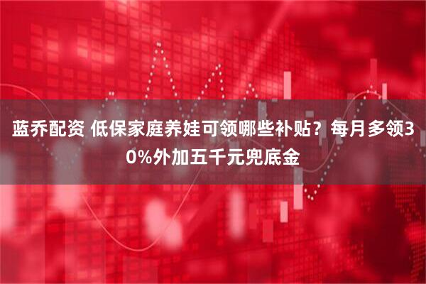 蓝乔配资 低保家庭养娃可领哪些补贴？每月多领30%外加五千元兜底金