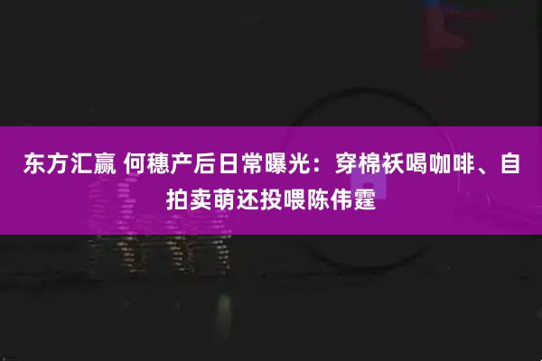 东方汇赢 何穗产后日常曝光：穿棉袄喝咖啡、自拍卖萌还投喂陈伟霆