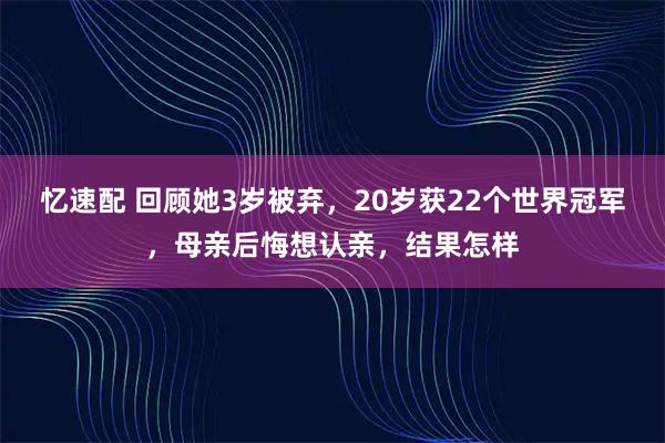 忆速配 回顾她3岁被弃，20岁获22个世界冠军，母亲后悔想认亲，结果怎样