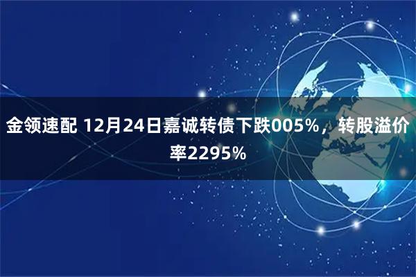 金领速配 12月24日嘉诚转债下跌005%，转股溢价率2295%