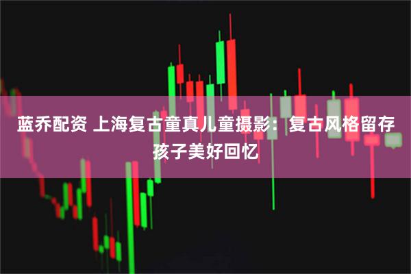 蓝乔配资 上海复古童真儿童摄影：复古风格留存孩子美好回忆