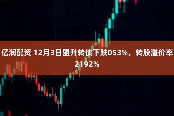 亿润配资 12月3日盟升转债下跌053%，转股溢价率2192%