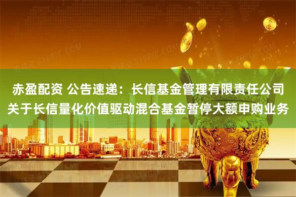 赤盈配资 公告速递：长信基金管理有限责任公司关于长信量化价值驱动混合基金暂停大额申购业务