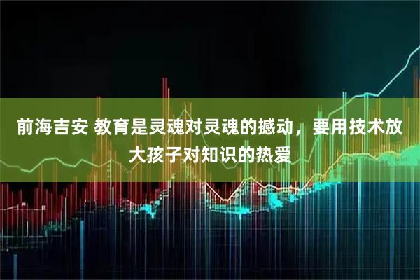 前海吉安 教育是灵魂对灵魂的撼动，要用技术放大孩子对知识的热爱