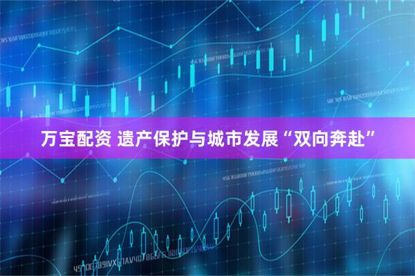 万宝配资 遗产保护与城市发展“双向奔赴”